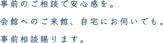 事前のご相談で安心感を。会館へのご来館、自宅にお伺いでも。事前相談賜ります